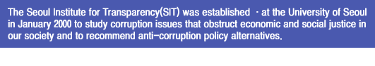 The Seoul Institute for Transparency(SIT) was established ·at the University of Seoul 
in January 2000 to study corruption issues that obstruct economic and social justice in
our society and to recommend anti-corruption policy alternatives.  